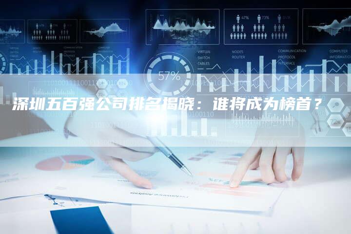深圳五百强公司排名揭晓：谁将成为榜首？