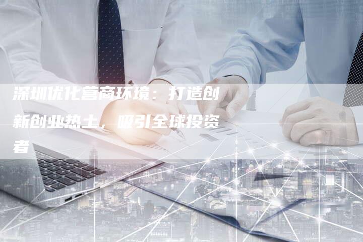 深圳优化营商环境：打造创新创业热土，吸引全球投资者