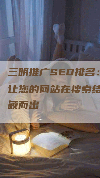 三明推广SEO排名：如何让您的网站在搜索结果中脱颖而出