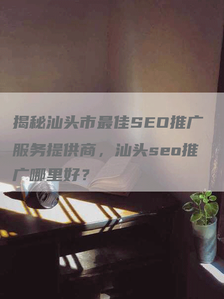 揭秘汕头市最佳SEO推广服务提供商，汕头seo推广哪里好？