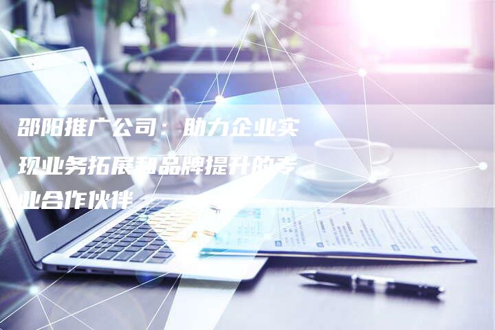 邵阳推广公司：助力企业实现业务拓展和品牌提升的专业合作伙伴