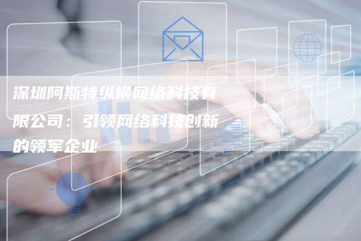 深圳阿斯特纵横网络科技有限公司：引领网络科技创新的领军企业
