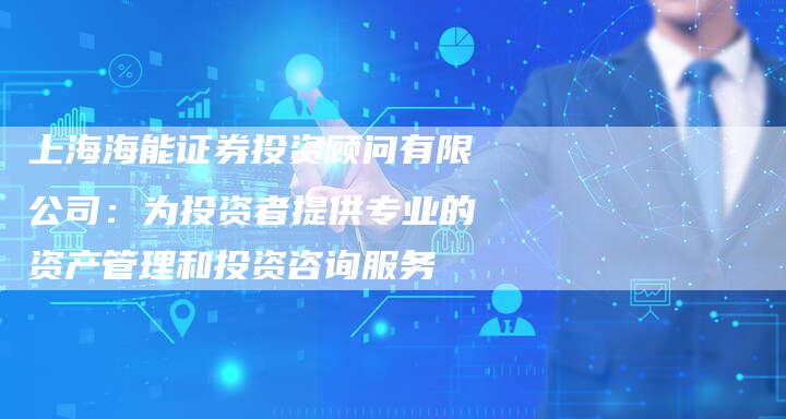 上海海能证券投资顾问有限公司：为投资者提供专业的资产管理和投资咨询服务