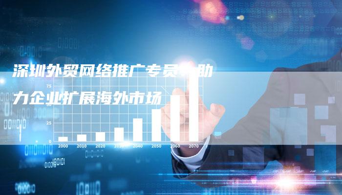 深圳外贸网络推广专员：助力企业扩展海外市场